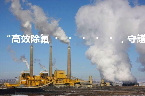 “高效除氟，守護(hù)碧水藍(lán)天——廢水中氟離子處理新篇章”